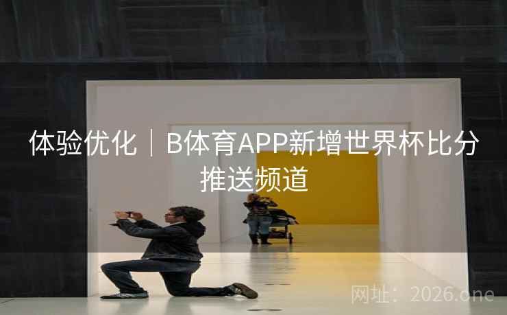 体验优化｜B体育APP新增世界杯比分推送频道