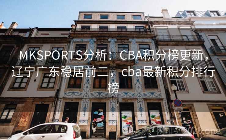 MKSPORTS分析：CBA积分榜更新，辽宁广东稳居前二，cba最新积分排行榜