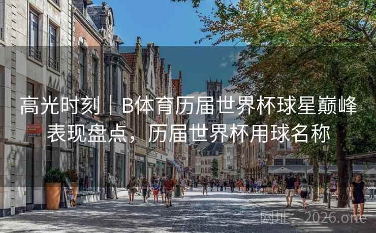 高光时刻｜B体育历届世界杯球星巅峰表现盘点，历届世界杯用球名称