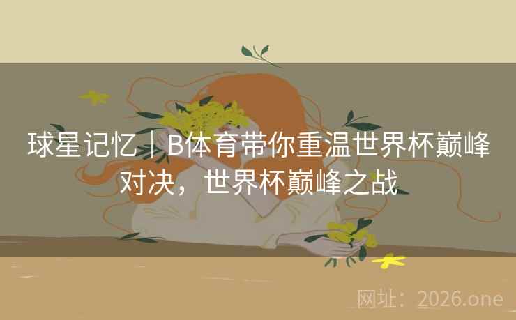 球星记忆｜B体育带你重温世界杯巅峰对决，世界杯巅峰之战