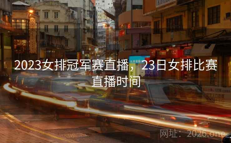 2023女排冠军赛直播，23日女排比赛直播时间