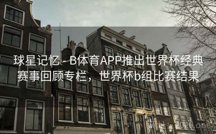 球星记忆 - B体育APP推出世界杯经典赛事回顾专栏，世界杯b组比赛结果