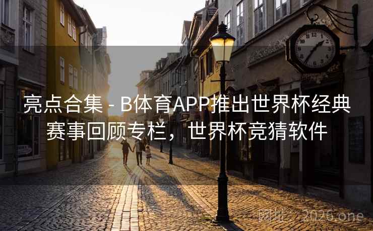 亮点合集 - B体育APP推出世界杯经典赛事回顾专栏，世界杯竞猜软件