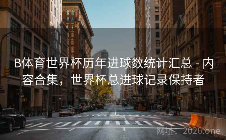 B体育世界杯历年进球数统计汇总 - 内容合集，世界杯总进球记录保持者