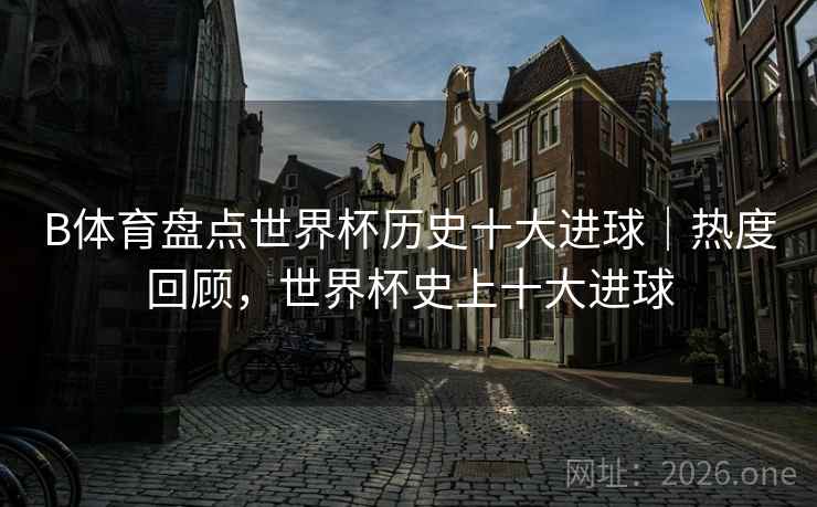 B体育盘点世界杯历史十大进球|热度回顾,世界杯史上十大进球